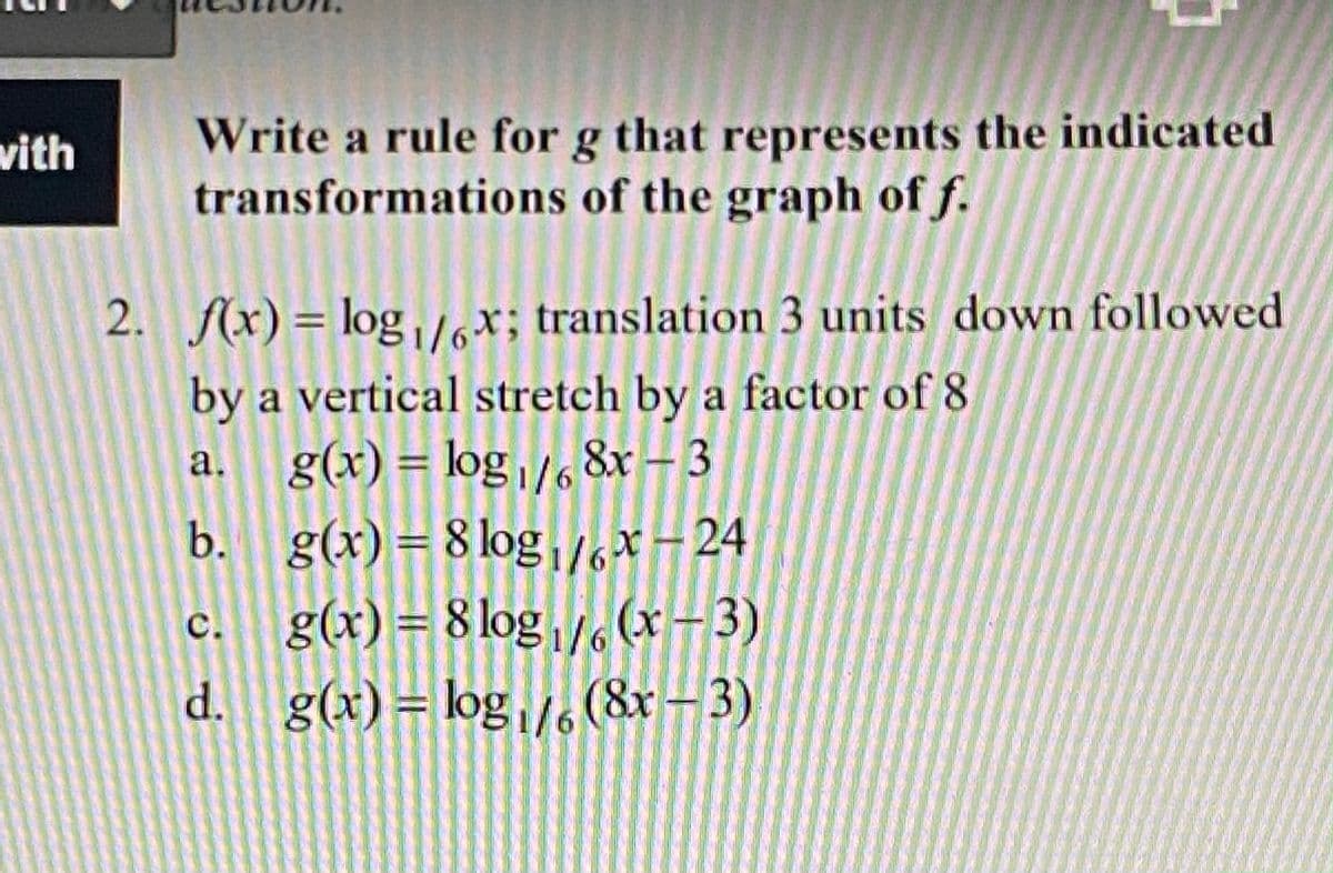 Write a rule for g that represents the indicated
transformations of the graph of f.
vith
2. f(x) = log,lot; translation 3 units down followed
%3D
by a vertical stretch by a factor of 8
g(x) = log/, 8x – 3
b. g(x)=8 log*-24
a.
c. g(x) = 8 log/ (x- 3)
d. g(x)= log,/(8x–3)

