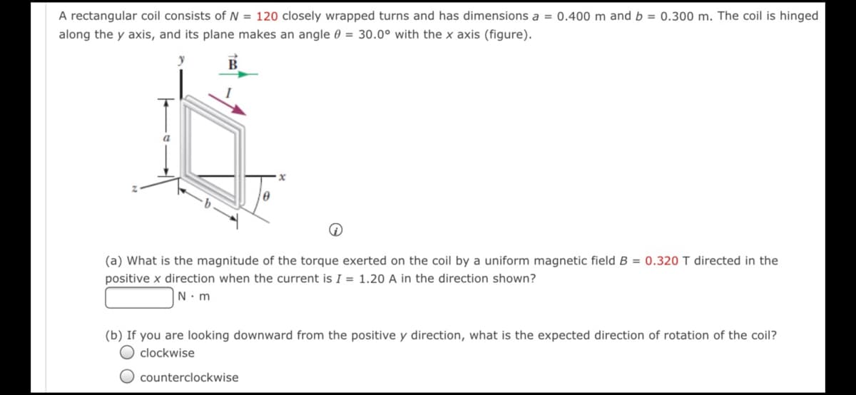A rectangular coil consists of N = 120 closely wrapped turns and has dimensions a = 0.400 m and b = 0.300 m. The coil is hinged
along the y axis, and its plane makes an angle 0 = 30.0° with the x axis (figure).
(a) What is the magnitude of the torque exerted on the coil by a uniform magnetic field B = 0.320 T directed in the
positive x direction when the current is I = 1.20 A in the direction shown?
N. m
(b) If you are looking downward from the positive y direction, what is the expected direction of rotation of the coil?
clockwise
O counterclockwise
