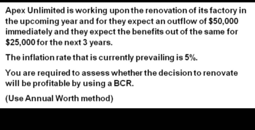 Apex Unlimited is working uponthe renovation of its factory in
the upcoming year and for they expect an outflow of $50,000
immediately and they expect the benefits out of the same for
$25,000 for the next 3 years.
The inflation rate that is currently prevailing is 5%.
You are required to assess whether the decisionto renovate
will be profitable by using a BCR.
(Use Annual Worth method)
