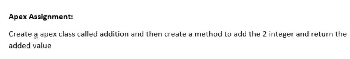 Apex Assignment:
Create a apex class called addition and then create a method to add the 2 integer and return the
added value