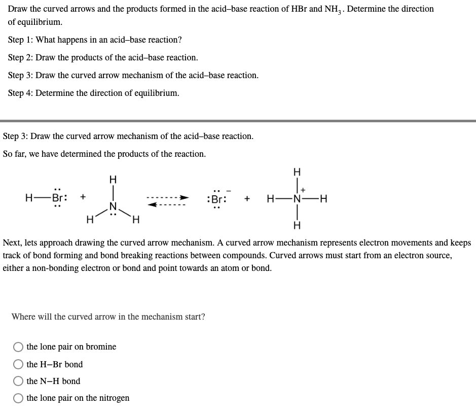 Draw the curved arrows and the products formed in the acid-base reaction of HBr and NH3. Determine the direction
of equilibrium.
Step 1: What happens in an acid-base reaction?
Step 2: Draw the products of the acid-base reaction.
Step 3: Draw the curved arrow mechanism of the acid-base reaction.
Step 4: Determine the direction of equilibrium.
Step 3: Draw the curved arrow mechanism of the acid-base reaction.
So far, we have determined the products of the reaction.
H
H
H-Br:
A
:Br:
H-N-H
H
Next, lets approach drawing the curved arrow mechanism. A curved arrow mechanism represents electron movements and keeps
track of bond forming and bond breaking reactions between compounds. Curved arrows must start from an electron source,
either a non-bonding electron or bond and point towards an atom or bond.
Where will the curved arrow in the mechanism start?
the lone pair on bromine
the H-Br bond
the N-H bond
the lone pair on the nitrogen