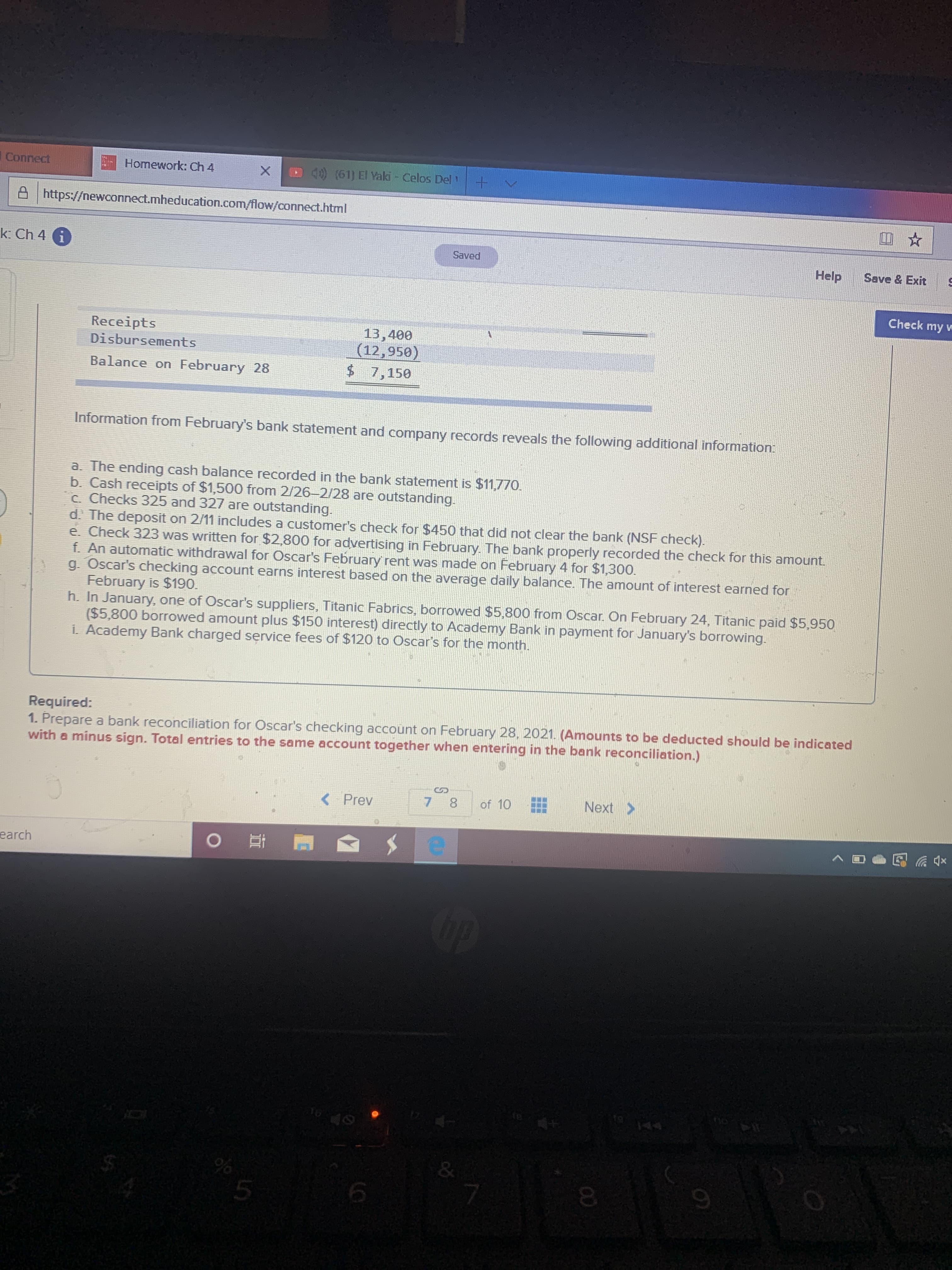 Connect
Homework: Ch 4
4) (61) El Yaki - Celos Del
A https://newconnect.mheducation.com/flow/connect.html
k: Ch 4 i
Saved
Help
Save & Exit
Check my w
Receipts
Disbursements
13,400
(12,950)
$ 7,150
Balance on February 28
Information from February's bank statement and company records reveals the following additional information:
a. The ending cash balance recorded in the bank statement is $11,770.
b. Cash receipts of $1,500 from 2/26-2/28 are outstanding.
c. Checks 325 and 327 are outstanding.
d. The depoosit on 2/11 includes a customer's check for $450 that did not clear the bank (NSF check).
e. Check 323 was written for $2,800 for advertising in February. The bank properly recorded the check for this amount.
f. An automatic withdrawal for Oscar's February rent was made on February 4 for $1,300.
g. Oscar's checking account earns interest based on the average daily balance. The amount of interest earned for
February is $190.
h. In January, one of Oscar's suppliers, Titanic Fabrics, borrowed $5,800 from Oscar. On February 24, Titanic paid $5,950
($5,800 borrowed amount plus $150 interest) directly to Academy Bank in payment for January's borrowing.
i. Academy Bank charged service fees of $120 to Oscar's for the month.
Required:
1. Prepare a bank reconciliation for Oscar's checking account on February 28, 2021. (Amounts to be deducted should be indicated
with a minus sign. Total entries to the same account together when entering in the bank reconciliation.)
< Prev
of 10
Next >
earch
op
&
00
