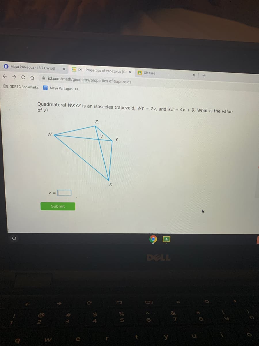 K Maya Paniagua - L8.7 CW.pdf
D IXL - Properties of trapezoids (G X
A Classes
->
i ixl.com/math/geometry/properties-of-trapezoids
O SDPBC Bookmarks
E Maya Paniagua - CI.
Quadrilateral WXYZ is an isosceles trapezoid, WY = 7v, and XZ = 4v + 9. What is the value
of v?
W
V
Y
Submit
DELL
6.
e
