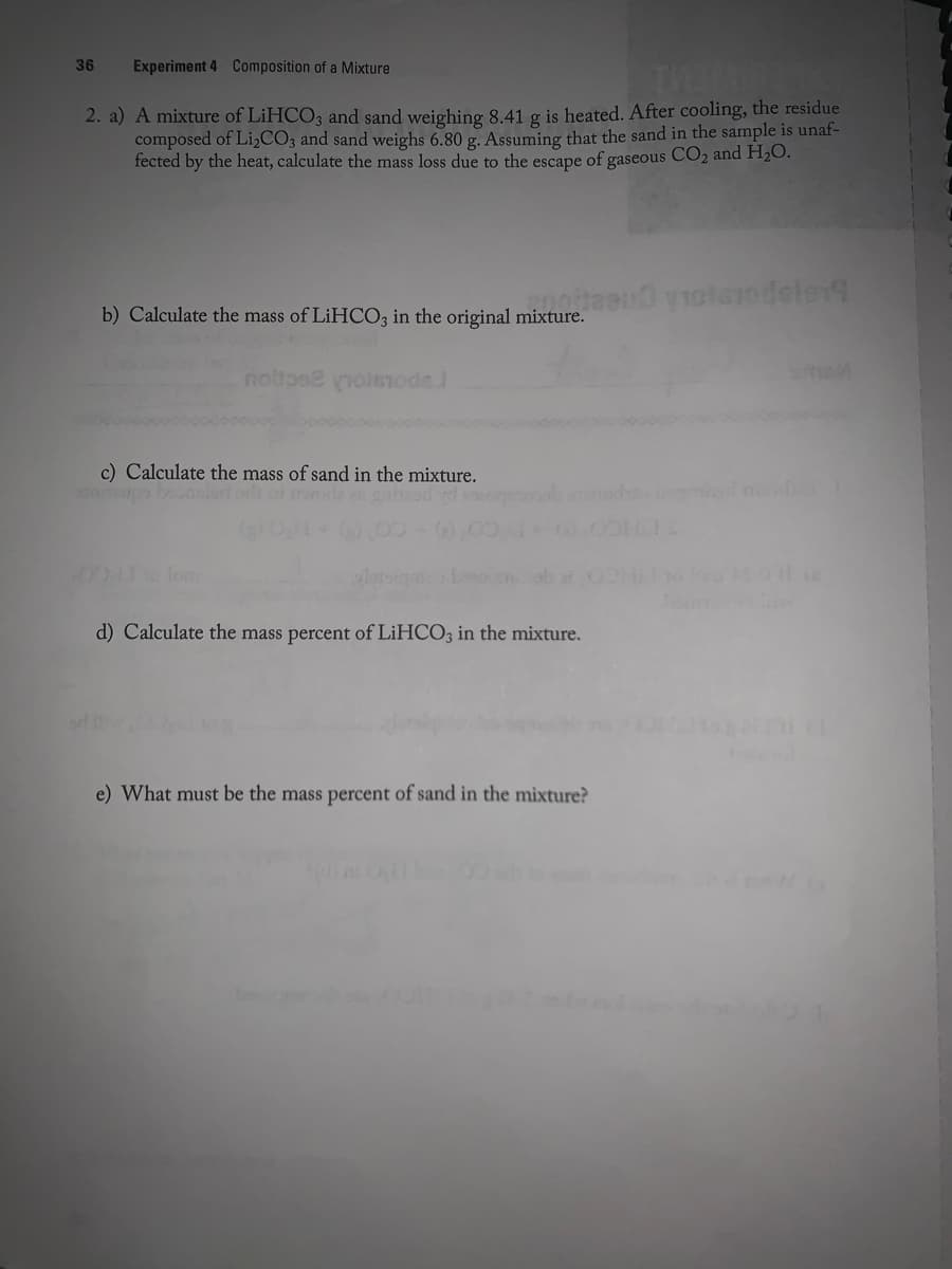 36
Experiment 4 Composition of a Mixture
2. a) A mixture of LIHCO3 and sand weighing 8,41 g is heated. After cooling, the residue
composed of LizCO3 and sand weighs 6.80 g. Assuming that the sand in the sample is unaf-
fected by the heat, calculate the mass loss due to the escape of gaseous CO2 and H;O.
b) Calculate the mass of LIHCO3 in the original mixture.
noltose noleiode
c) Calculate the mass of sand in the mixture.
Iom
d) Calculate the mass percent of LIHCO; in the mixture.
e) What must be the mass percent of sand in the mixture?
