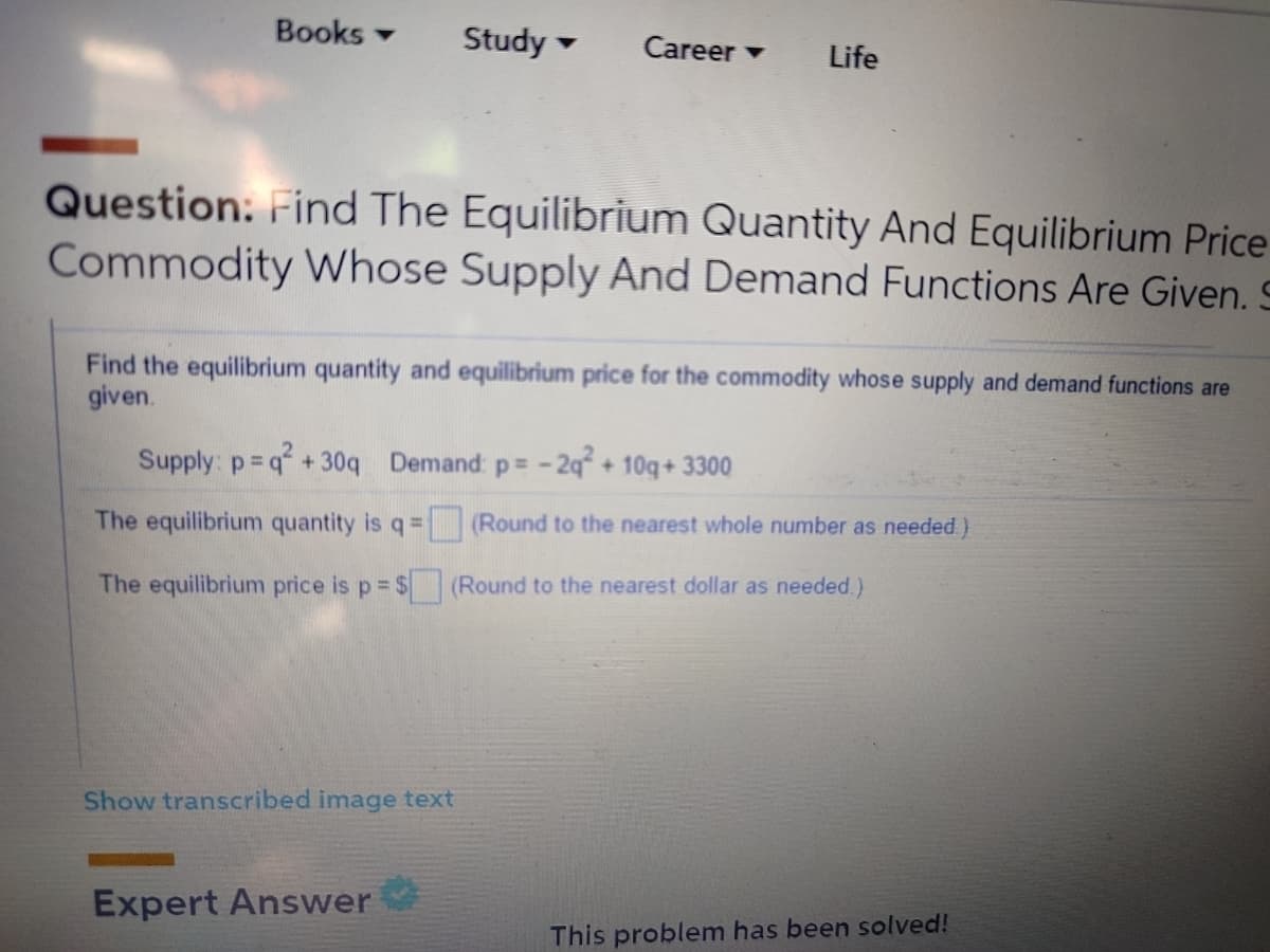 Books -
Study
Career -
Life
Question: Find The Equilibrium Quantity And Equilibrium Price
Commodity Whose Supply And Demand Functions Are Given. S
Find the equilibrium quantity and equilibrium price for the commodity whose supply and demand functions are
given.
Supply: p=q+30q Demand p= -2q° + 10q+ 3300
The equilibrium quantity is q= (Round to the nearest whole number as needed )
The equilibrium price is p= $ (Round to the nearest dollar as needed.)
Show transcribed image text
Expert Answer
This problem has been solved!
