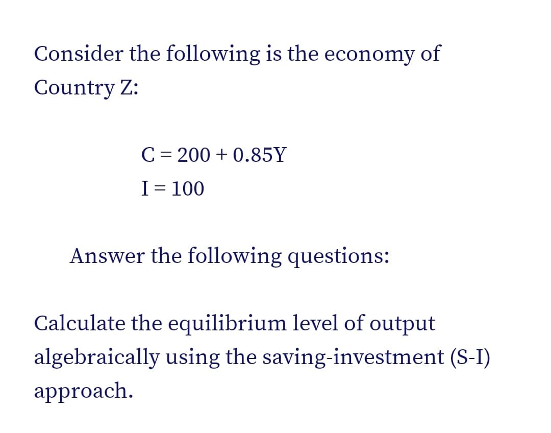 Consider the following is the economy of
Country Z:
C = 200 + 0.85Y
I= 100
Answer the following questions:
Calculate the equilibrium level of output
algebraically using the saving-investment (S-I)
approach.
