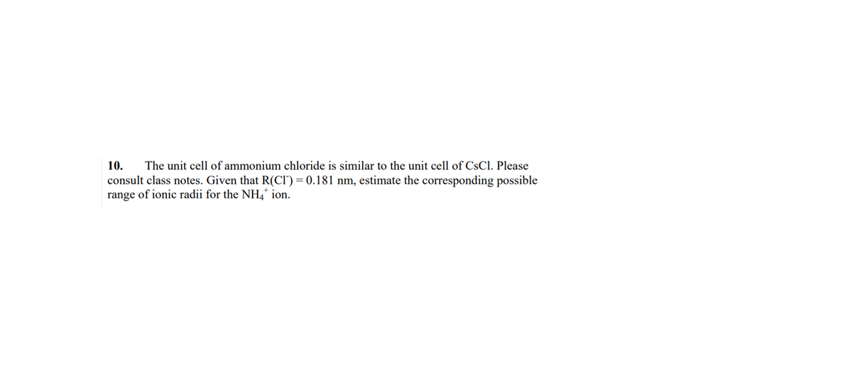 10.
The unit cell of ammonium chloride is similar to the unit cell of CsCl. Please
consult class notes. Given that R(CI') = 0.181 nm, estimate the corresponding possible
range of ionic radii for the NH,* ion.
