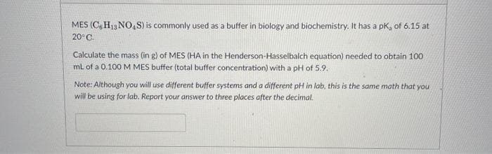 MES (C, H13 NO,S) is commonly used as a buffer in biology and biochemistry. It has a pk, of 6.15 at
20°C.
Calculate the mass (in g) of MES (HA in the Henderson-Hasselbalch equation) needed to obtain 100
ml of a 0.100 M MES buffer (total buffer concentration) with a pH of 5.9.
Note: Although you will use different buffer systems and a different pH in lab, this is the same math that you
will be using for lab. Report your answer to three places after the decimal.

