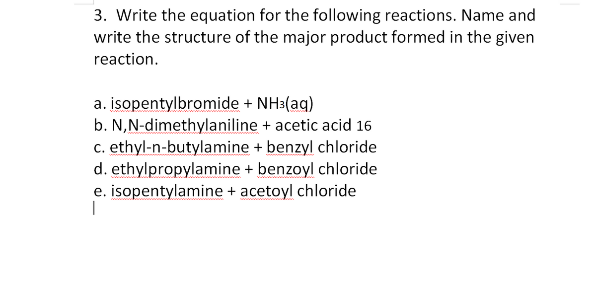 3. Write the equation for the following reactions. Name and
write the structure of the major product formed in the given
reaction.
a. isopentylbromide + NH3(aq)
b. N,N-dimethylaniline + acetic acid 16
c. ethyl-n-butylamine + benzyl chloride
d. ethylpropylamine + benzoyl chloride
e. isopentylamine + acetoyl chloride
