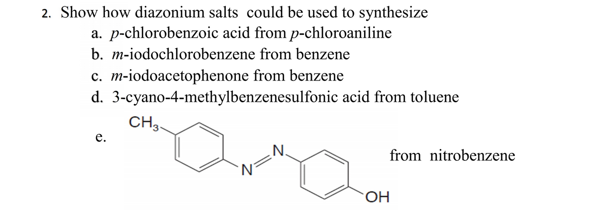 2. Show how diazonium salts could be used to synthesize
a. p-chlorobenzoic acid from p-chloroaniline
b. m-iodochlorobenzene from benzene
c. m-iodoacetophenone from benzene
d. 3-cyano-4-methylbenzenesulfonic acid from toluene
CH3.
е.
N.
from nitrobenzene
N
