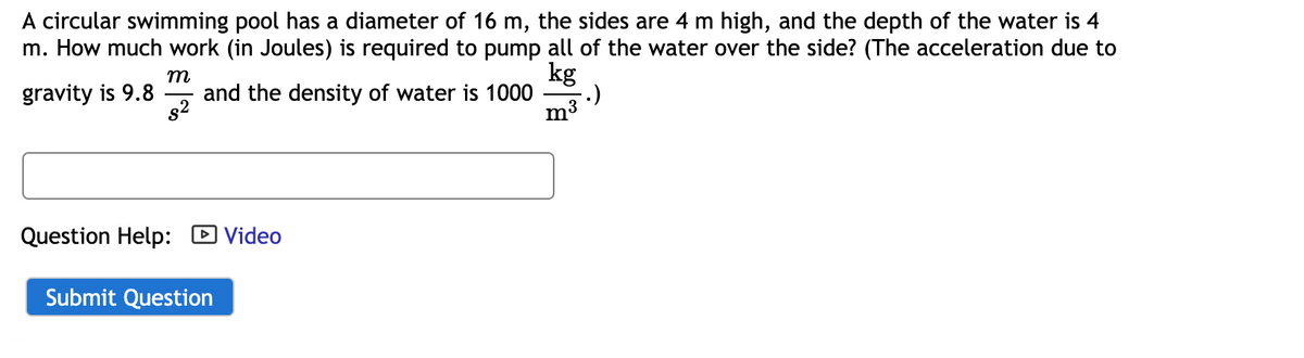 A circular swimming pool has a diameter of 16 m, the sides are 4 m high, and the depth of the water is 4
m. How much work (in Joules) is required to pump all of the water over the side? (The acceleration due to
m
and the density of water is 1000
s2
kg
:)
m3
gravity is 9.8
Question Help: D Video
Submit Question

