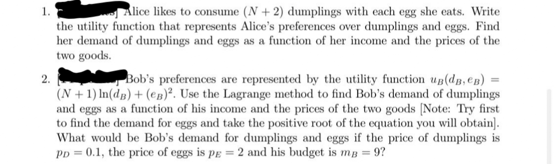 1.
Alice likes to consume (N + 2) dumplings with each egg she eats. Write
the utility function that represents Alice's preferences over dumplings and eggs. Find
her demand of dumplings and eggs as a function of her income and the prices of the
two goods.
2.
Bob's preferences are represented by the utility function ug(dB, eB)
(N + 1) In(dB) + (eg)². Use the Lagrange method to find Bob's demand of dumplings
and eggs as a function of his income and the prices of the two goods [Note: Try first
to find the demand for eggs and take the positive root of the equation you will obtain].
What would be Bob's demand for dumplings and eggs if the price of dumplings is
Pp = 0.1, the price of eggs is PE = 2 and his budget is mB = 9?
