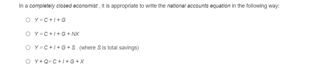 In a completely closed economist , it is appropriate to write the national accounts equation in the following way:
O Y =C+/+ G
O Y =C+1+ G + NX
O Y =C+I+G +S (where S is total savings)
O Y+ Q=C+ / + G + X
