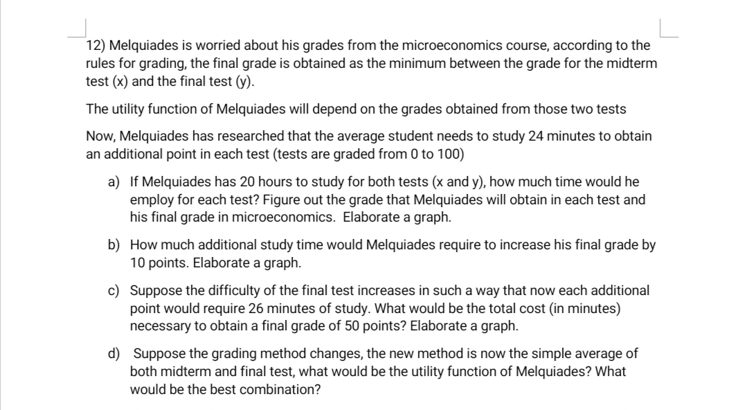 12) Melquiades is worried about his grades from the microeconomics course, according to the
rules for grading, the final grade is obtained as the minimum between the grade for the midterm
test (x) and the final test (y).
The utility function of Melquiades will depend on the grades obtained from those two tests
Now, Melquiades has researched that the average student needs to study 24 minutes
an additional point in each test (tests are graded from 0 to 100)
obtain
a) If Melquiades has 20 hours to study for both tests (x and y), how much time would he
employ for each test? Figure out the grade that Melquiades will obtain in each test and
his final grade in microeconomics. Elaborate a graph.
b) How much additional study time would Melquiades require to increase his final grade by
10 points. Elaborate a graph.
c) Suppose the difficulty of the final test increases in such a way that now each additional
point would require 26 minutes of study. What would be the total cost (in minutes)
necessary to obtain a final grade of 50 points? Elaborate a graph.
d) Suppose the grading method changes, the new method is now the simple average of
both midterm and final test, what would be the utility function of Melquiades? What
would be the best combination?
