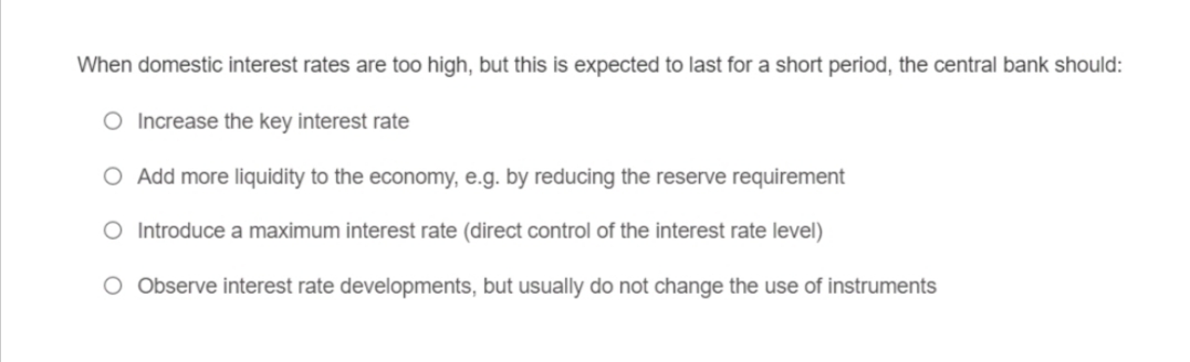 When domestic interest rates are too high, but this is expected to last for a short period, the central bank should:
O Increase the key interest rate
O Add more liquidity to the economy, e.g. by reducing the reserve requirement
O Introduce a maximum interest rate (direct control of the interest rate level)
O Observe interest rate developments, but usually do not change the use of instruments
