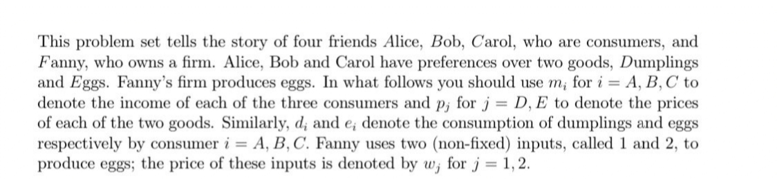 This problem set tells the story of four friends Alice, Bob, C'arol, who are consumers, and
Fanny, who owns a firm. Alice, Bob and Carol have preferences over two goods, Dumplings
and Eggs. Fanny's firm produces eggs. In what follows you should use m; for i = A, B, C to
denote the income of each of the three consumers and p; for j = D, E to denote the prices
of each of the two goods. Similarly, d; and e; denote the consumption of dumplings and eggs
respectively by consumer i = A, B, C. Fanny uses two (non-fixed) inputs, called 1 and 2, to
produce eggs; the price of these inputs is denoted by w; for j = 1,2.
