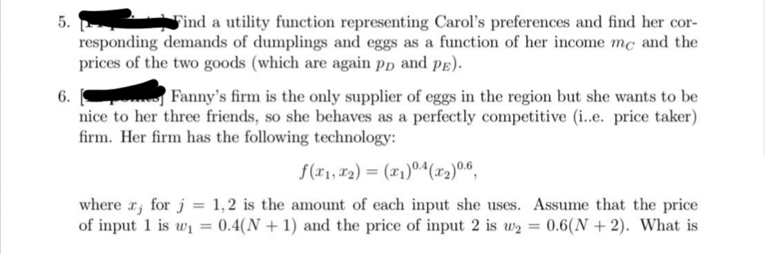 5.
Find a utility function representing Carol's preferences and find her cor-
responding demands of dumplings and eggs as a function of her income mc and the
prices of the two goods (which are again pp and pE).
6.
Fanny's firm is the only supplier of eggs in the region but she wants to be
nice to her three friends, so she behaves as a perfectly competitive (i..e. price taker)
firm. Her firm has the following technology:
f(*1, #2) = (x1)04(x2)06,
where x; for j = 1,2 is the amount of each input she uses. Assume that the price
of input 1 is wi =
0.4(N + 1) and the price of input 2 is w2 = 0.6(N + 2). What is
