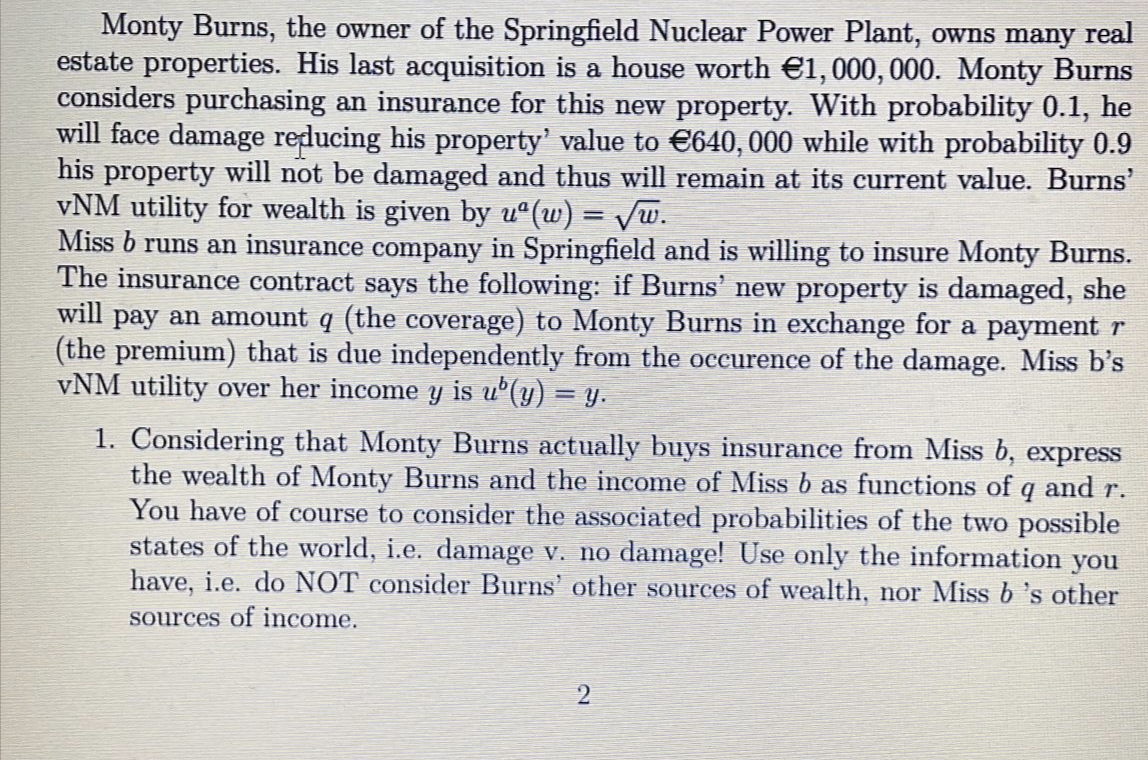 Monty Burns, the owner of the Springfield Nuclear Power Plant, owns many real
estate properties. His last acquisition is a house worth €1,000, 000. Monty Burns
considers purchasing an insurance for this new property. With probability 0.1, he
will face damage reducing his property' value to €640, 000 while with probability 0.9
his property will not be damaged and thus will remain at its current value. Burns'
vNM utility for wealth is given by u°(w) = Vw.
Miss b runs an insurance company in Springfield and is willing to insure Monty Burns.
The insurance contract says the following: if Burns' new property is damaged, she
will pay an amount q (the coverage) to Monty Burns in exchange for a payment r
(the premium) that is due independently from the occurence of the damage. Miss b's
vNM utility over her income y is u°(y) = y.
1. Considering that Monty Burns actually buys insurance from Miss b, express
the wealth of Monty Burns and the income of Miss b as functions of q and r.
You have of course to consider the associated probabilities of the two possible
states of the world, i.e. damage v. no damage! Use only the information you
have, i.e. do NOT consider Burns' other sources of wealth, nor Miss b 's other
sources of income.
