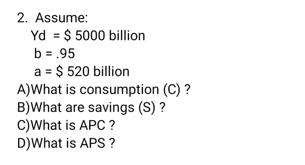 2. Assume:
Yd = $ 5000 billion
%3D
b = .95
a = $ 520 billion
A)What is consumption (C) ?
B)What are savings (S) ?
C)What is APC ?
D)What is APS ?
