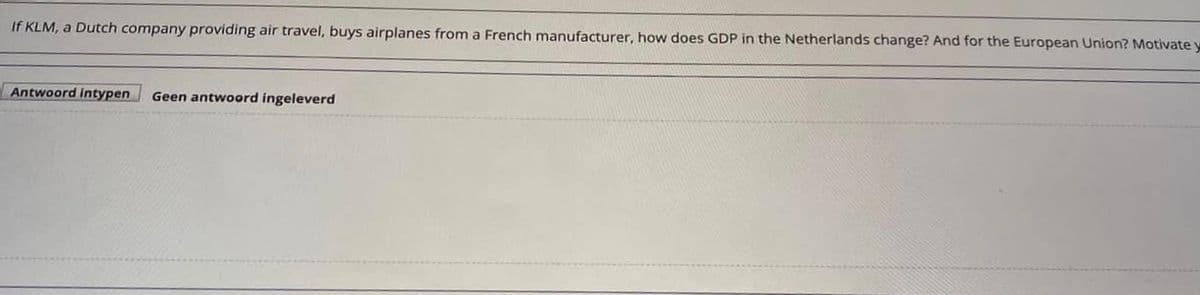 If KLM, a Dutch company providing air travel, buys airplanes from a French manufacturer, how does GDP in the Netherlands change? And for the European Union? Motivate y
Antwoord intypen
Geen antwoord ingeleverd
