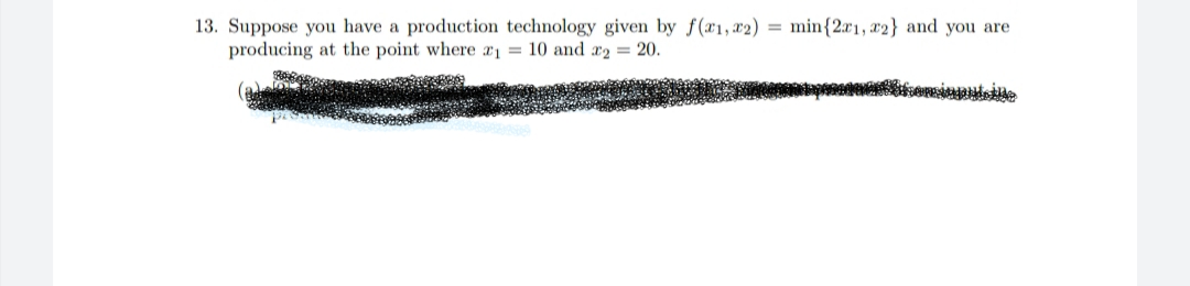 13. Suppose you have a production technology given by f(x1,x2) = min{2æ1, x2} and you are
producing at the point where x1 = 10 and x2 = 20.
