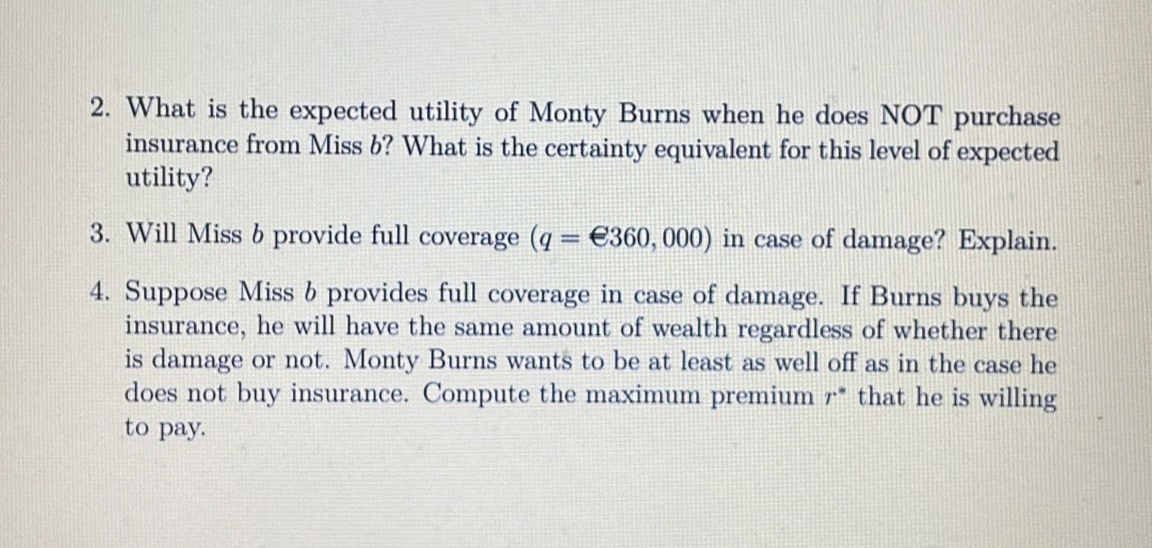 2. What is the expected utility of Monty Burns when he does NOT purchase
insurance from Miss b? What is the certainty equivalent for this level of expected
utility?
3. Will Miss b provide full coverage (q = €360, 000) in case of damage? Explain.
4. Suppose Miss b provides full coverage in case of damage. If Burns buys the
insurance, he will have the same amount of wealth regardless of whether there
is damage or not. Monty Burns wants to be at least as well off as in the case he
does not buy insurance. Compute the maximum premium r* that he is willing
to pay.
