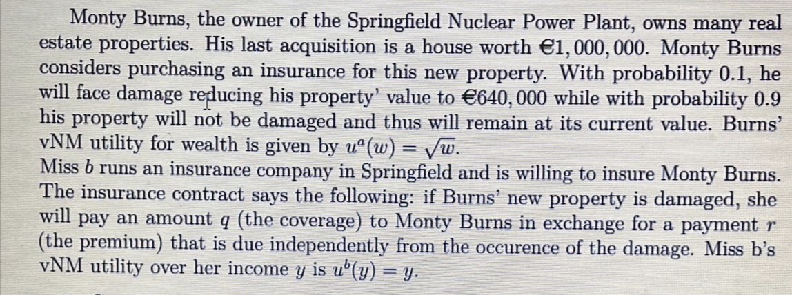 Monty Burns, the owner of the Springfield Nuclear Power Plant, owns many real
estate properties. His last acquisition is a house worth €1,000, 000. Monty Burns
considers purchasing an insurance for this new property. With probability 0.1, he
will face damage reducing his property' value to €640,000 while with probability 0.9
his property will not be damaged and thus will remain at its current value. Burns'
vNM utility for wealth is given by u°(w) = Vw.
Miss b runs an insurance company in Springfield and is willing to insure Monty Burns.
The insurance contract says the following: if Burns' new property is damaged, she
will pay an amount q (the coverage) to Monty Burns in exchange for a payment r
(the premium) that is due independently from the occurence of the damage. Miss b's
vNM utility over her income y is u°(y) = y.
