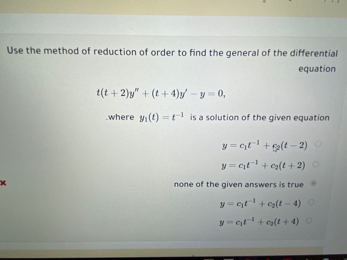 Use the method of reduction of order to find the general of the differential
equation
t(t + 2)y" + (t+ 4)y' – y= 0,
.where y1(t) =tl is a solution of the given equation
y = citl + (t – 2)
y = cit+ c2(t + 2) O
none of the given answers is true
y = ct+ c2(t – 4)
y = ctl+ c2(t + 4)
