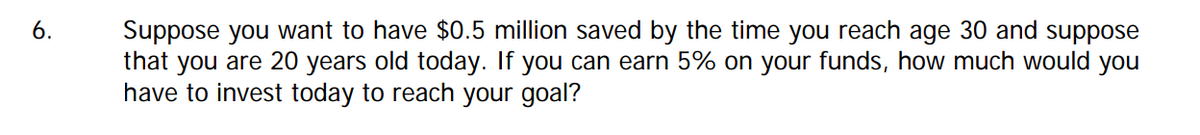 Suppose you want to have $0.5 million saved by the time you reach age 30 and suppose
that you are 20 years old today. If you can earn 5% on your funds, how much would you
have to invest today to reach your goal?
6.
