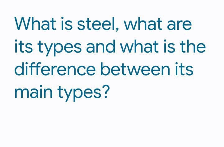 What is steel, what are
its types and what is the
difference between its
main types?