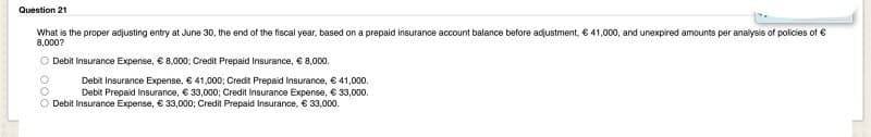 Question 21
What is the proper adjusting entry at June 30, the end of the fiscal year, based on a prepaid insurance account balance before adjustment, € 41,000, and unexpired amounts per analysis of policies of €
8,000?
O Debit Insurance Expense, € 8,000; Credit Prepaid Insurance, € 8,000.
Debit Insurance Expense, € 41,000; Credit Prepaid Insurance, € 41,000.
Debit Prepaid Insurance, €33,000; Credit Insurance Expense, € 33,000.
O Debit Insurance Expense, €33,000; Credit Prepaid Insurance, €33,000.
000