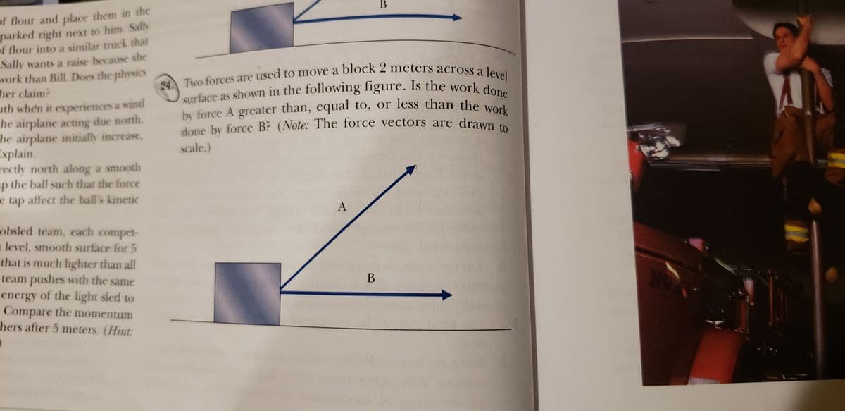 surface as shown in the following figure. Is the work done
of flour and place them in the
parked right next to him. Sally
of flour into a similar truck that
Sally wants a raise because she
work than Bill. Does the physics
her claim?
uth when it experiences a wind
he airplane acting due north.
he airplane initially increase,
Explain.
rectly north along a smooth
ap the ball such that the force
e tap affect the ball's kinetic
by force A greater than, equal to, or less than the work
done by force B? (Note: The force vectors are drawn to
94 Two forces are used to move a block 2 meters across e 1
surface as shown in the following figure. Is the work de
by force A greater than, equal to, or less than
the work
scale.)
A
obsled team, each compet-
alevel, smooth surface for 5
that is much lighter than all
team pushes with the same
energy of the light sled to
Compare the momentum
hers after 5 meters. (Hint:
B
