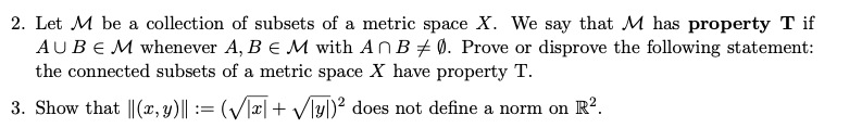 2. Let M be a collection of subsets of a metric space X. We say that M has property T if
AUBE M whenever A, B € M with ANB # 0. Prove or disprove the following statement:
the connected subsets of a metric space X have property T.
3. Show that ||(x, y)|| := (V/x| + Vlyl)² does not define a norm on R?.

