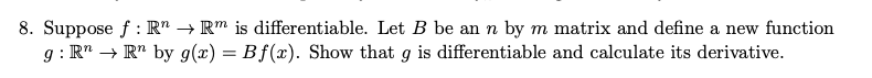 8. Suppose f : R" → R" is differentiable. Let B be an n by m matrix and define a new function
g : R" → R" by g(x) = Bf(x). Show that g is differentiable and calculate its derivative.
