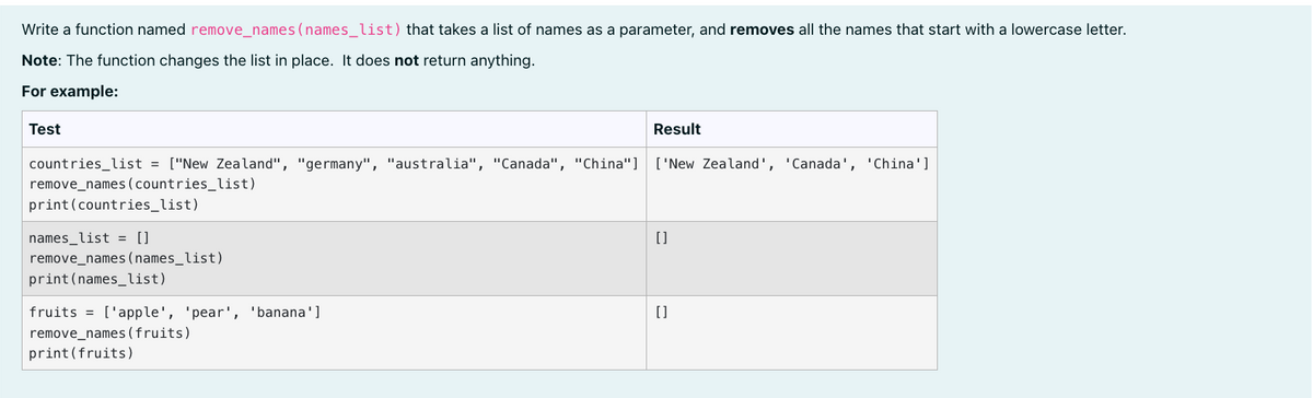 Write a function named remove_names (names_list) that takes a list of names as a parameter, and removes all the names that start with a lowercase letter.
Note: The function changes the list in place. It does not return anything.
For example:
Test
Result
countries_list = ["New Zealand", "germany", "australia", "Canada", "China"] ['New Zealand', 'Canada', 'China']
remove_names (countries_list)
print(countries_list)
names_list = []
[]
remove_names (names_list)
print (names_list)
fruits = ['apple', 'pear', 'banana']
[]
remove_names (fruits)
print (fruits)