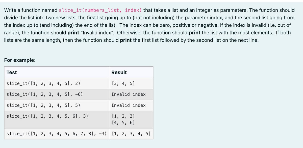 Write a function named slice_it (numbers_list, index) that takes a list and an integer as parameters. The function should
divide the list into two new lists, the first list going up to (but not including) the parameter index, and the second list going from
the index up to (and including) the end of the list. The index can be zero, positive or negative. If the index is invalid (i.e. out of
range), the function should print "Invalid index". Otherwise, the function should print the list with the most elements. If both
lists are the same length, then the function should print the first list followed by the second list on the next line.
For example:
Test
Result
slice_it([1, 2, 3, 4, 5], 2)
[3, 4, 5]
slice_it([1, 2, 3, 4, 5], -6)
Invalid index.
slice_it([1, 2, 3, 4, 5], 5)
Invalid index
slice_it([1, 2, 3, 4, 5, 6], 3)
[1, 2, 3]
[4, 5, 6]
slice_it([1, 2, 3, 4, 5, 6, 7, 8], -3) [1, 2, 3, 4, 5]