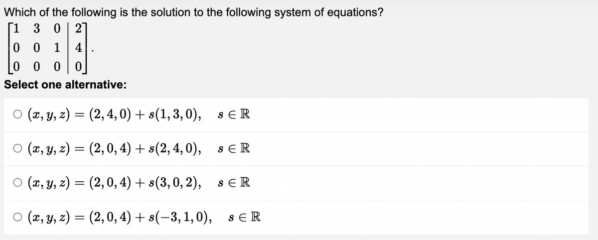 Which of the following is the solution to the following system of equations?
[1 3 0 2
0
0 1 4
0
0 0 0
Select one alternative:
(x, y, z) =
(2, 4, 0) + s(1,3,0),
SER
○ (x, y, z) =
(2,0, 4) + s(2, 4,0),
sER
○ (x, y, z) =
(2, 0, 4) + s(3, 0, 2),
SER
O (x, y, z) = (2,0, 4)+ s(-3, 1,0), SER