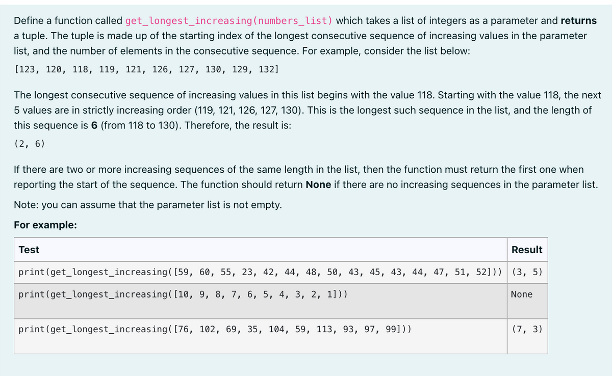 Define a function called
get_longest_increasing
(numbers_list) which takes a list of integers as a parameter and returns
a tuple. The tuple is made up of the starting index of the longest consecutive sequence of increasing values in the parameter
list, and the number of elements in the consecutive sequence. For example, consider the list below:
[123, 120, 118, 119, 121, 126, 127, 130, 129, 132]
The longest consecutive sequence of increasing values in this list begins with the value 118. Starting with the value 118, the next
5 values are in strictly increasing order (119, 121, 126, 127, 130). This is the longest such sequence in the list, and the length of
this sequence is 6 (from 118 to 130). Therefore, the result is:
(2, 6)
If there are two or more increasing sequences of the same length in the list, then the function must return the first one when
reporting the start of the sequence. The function should return None if there are no increasing sequences in the parameter list.
Note: you can assume that the parameter list is not empty.
For example:
Test
Result
(3, 5)
print (get_longest_increasing ( [59, 60, 55, 23, 42, 44, 48, 50, 43, 45, 43, 44, 47, 51, 52]))
print (get_longest_increasing ( [10, 9, 8, 7, 6, 5, 4, 3, 2, 1]))
None
print (get_longest_increasing ( [76, 102, 69, 35, 104, 59, 113, 93, 97, 99]))
(7,3)