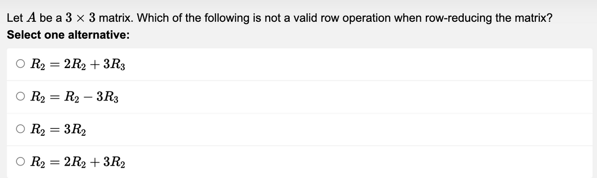 Let A be a 3 x 3 matrix. Which of the following is not a valid row operation when row-reducing the matrix?
Select one alternative:
R2 = 2R2 + 3R3
R₂ = R₂ - 3R3
R2₂ = 3R₂
R₂ = 2R₂ + 3R₂