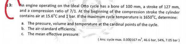 3: An engine operating on the ideal Otto cycle has a bore of 100 mm, a stroke of 127 mm,
and a compression ratio of 7/1. At the beginning of the compression stroke the cylinder
contains air at 15.6°C and 1 bar. If the maximum cycle temperature is 1650°C, determine:
a. The pressure, volume and temperature at the cardinal points of the cycle.
b. The air-standard efficiency.
c. The mean effective pressure.
(Ans: cycle max. 0.000167 m', 46.6 bar, 54%, 7.05 bar )
