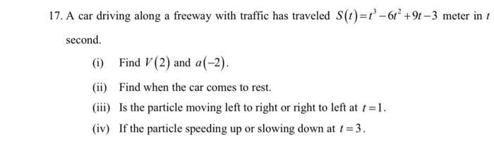 17. A car driving along a freeway with traffic has traveled S(t)3r'-61' +9t-3 meter in 1
second.
(i) Find V (2) and a(-2).
(ii) Find when the car comes to rest.
(iii) Is the particle moving left to right or right to left at t=1.
(iv) If the particle speeding up or slowing down at 1=3.
