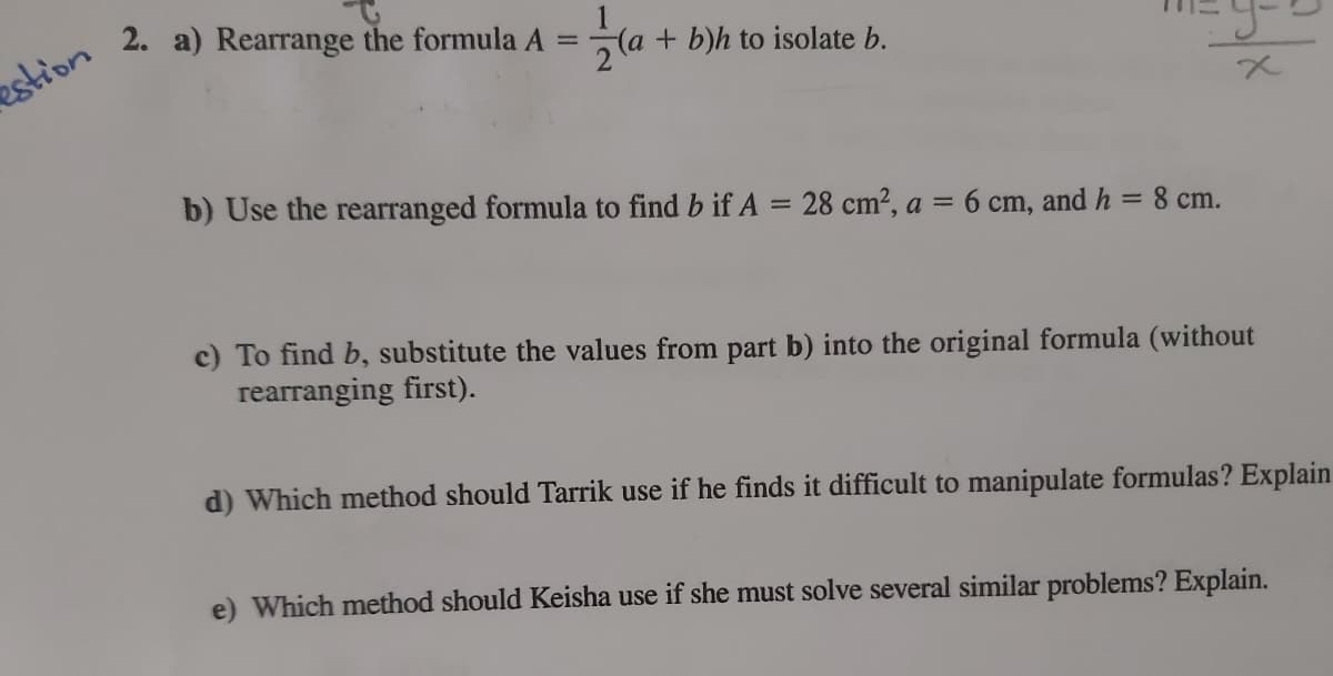 2. a) Rearrange the formula A
+ b)h to isolate b.
%3D
estion
b) Use the rearranged formula to find b if A = 28 cm2, a = 6 cm, and h =
%3D
8 cm.
c) To find b, substitute the values from part b) into the original formula (without
rearranging first).
d) Which method should Tarrik use if he finds it difficult to manipulate formulas? Explain
e) Which method should Keisha use if she must solve several similar problems? Explain.
