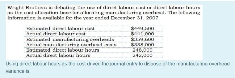 Wright Brothers is debating the use of direct labour cost or direct labour hours
as the cost allocation base for allocating manufacturing overhead. The following
information is available for the year ended December 31, 2007.
Estimated direct labour cost
Actual direct labour cost
Estimated manufacturing overheads
Actual manufacturing overhead costs
Estimated direct labour hours
Actual direct labour hours
$449,500
$441,000
$359,600
$338,000
248,000
242,000
Using direct labour hours as the cost driver, the journal entry to dispose of the manufacturing overhead
variance is:
