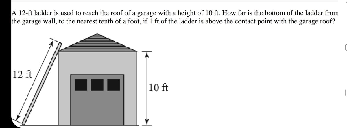 A 12-ft ladder is used to reach the roof of a garage with a height of 10 ft. How far is the bottom of the ladder from
the garage wall, to the nearest tenth of a foot, if 1 ft of the ladder is above the contact point with the garage roof?
12 ft
10 ft
