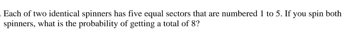Each of two identical spinners has five equal sectors that are numbered 1 to 5. If you spin both
spinners, what is the probability of getting a total of 8?
