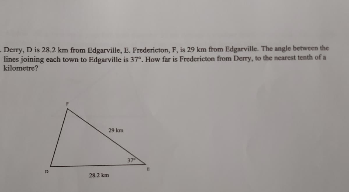- Derry, D is 28.2 km from Edgarville, E. Fredericton, F, is 29 km from Edgarville. The angle between the
lines joining each town to Edgarville is 37°. How far is Fredericton from Derry, to the nearest tenth of a
kilometre?
F
29 km
37
D
28.2 km
