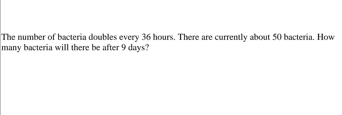 The number of bacteria doubles every 36 hours. There are currently about 50 bacteria. How
many bacteria will there be after 9 days?
