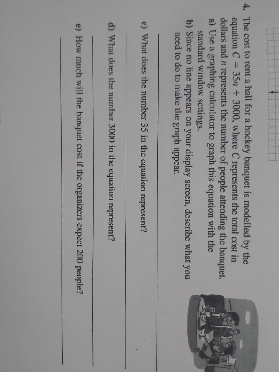 4. The cost to rent a hall for a hockey banquet is modelled by the
equation C
dollars and n represents the number of people attending the banquet.
a) Use a graphing calculator to graph this equation with the
standard window settings.
b) Since no line appears on your display screen, describe what you
need to do to make the graph appear.
35n + 3000, where C represents the total cost in
%3D
c) What does the number 35 in the equation represent?
d) What does the number 3000 in the equation represent?
e) How much will the banquet cost if the organizers expect 200 people?
