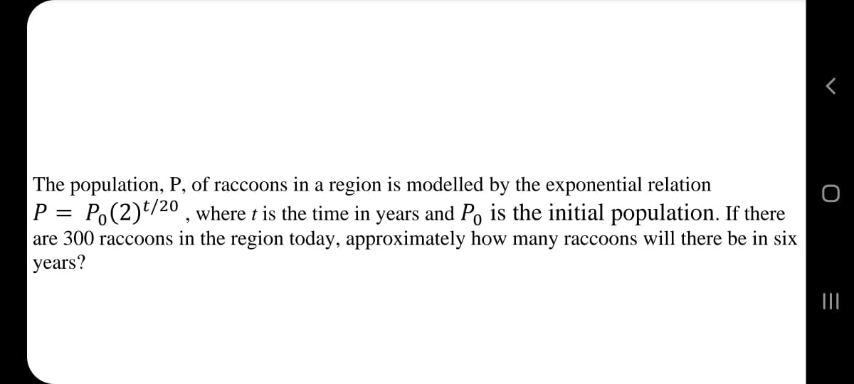The population, P, of raccoons in a region is modelled by the exponential relation
P = Po(2)*/20 , where t is the time in years and Po is the initial population. If there
are 300 raccoons in the region today, approximately how many raccoons will there be in six
years?
