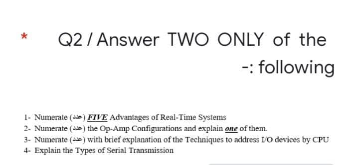 Q2/ Answer
TWO ONLY of the
-: following
1- Numerate () FIVE Advantages of Real-Time Systems
2- Numerate (se) the Op-Amp Configurations and explain one of them.
3- Numerate () with brief explanation of the Techniques to address I/O devices by CPU
4- Explain the Types of Serial Transmission
